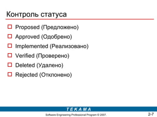 Контроль статуса
 Proposed (Предложено)
 Approved (Одобрено)
 Implemented (Реализовано)
 Verified (Проверено)
 Deleted (Удалено)
 Rejected (Отклонено)




                             TEKAMA
             Software Engineering Professional Program © 2007.   2-7
 