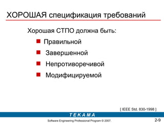 ХОРОШАЯ спецификация требований
    Хорошая СТПО должна быть:
       Правильной
       Завершенной
       Непротиворечивой
       Модифицируемой




                                                             [ IEEE Std. 830-1998 ]
                         TEKAMA
         Software Engineering Professional Program © 2007.                        2-9
 