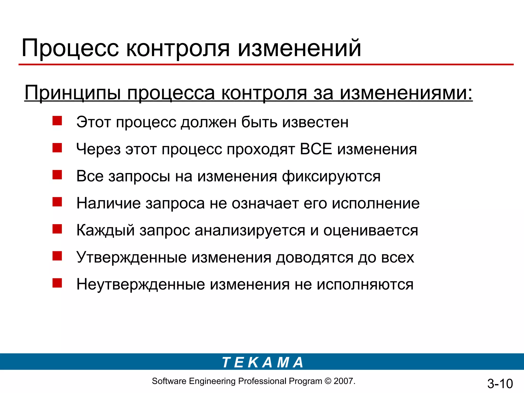 Процесс контроля изменений
Принципы процесса контроля за изменениями:
   Этот процесс должен быть известен
   Через этот процесс проходят ВСЕ изменения
   Все запросы на изменения фиксируются
   Наличие запроса не означает его исполнение
   Каждый запрос анализируется и оценивается
   Утвержденные изменения доводятся до всех
   Неутвержденные изменения не исполняются



                              TEKAMA
              Software Engineering Professional Program © 2007.   3-10
 