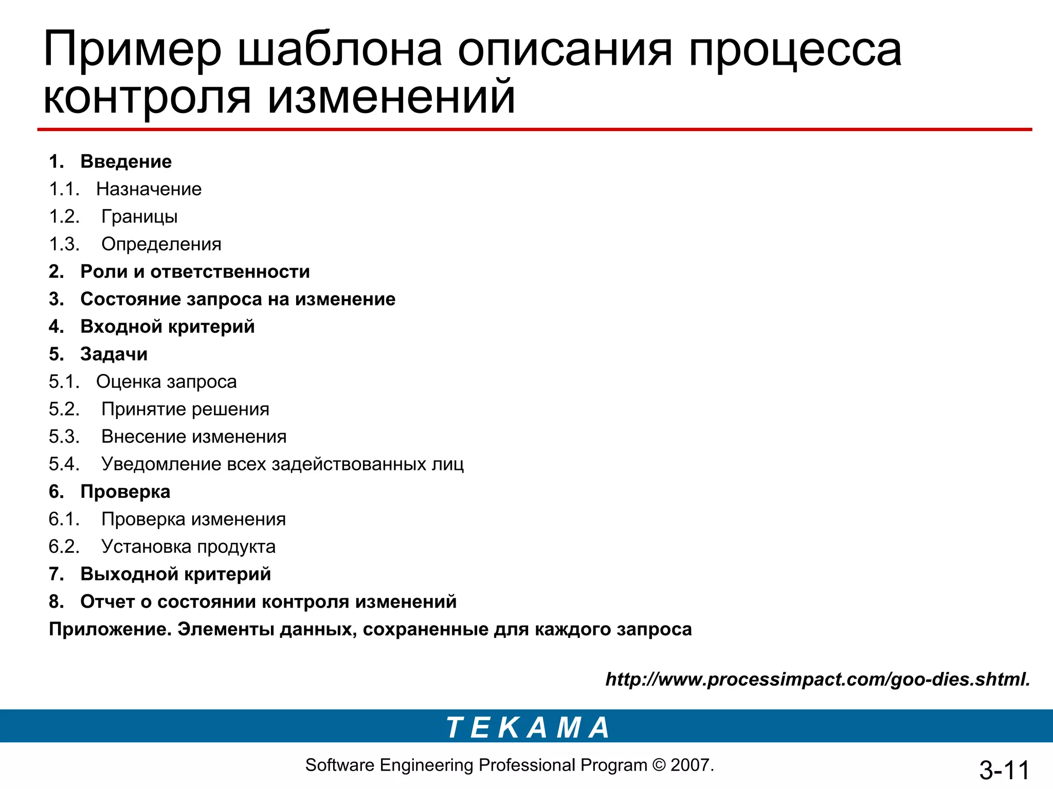 Пример шаблона описания процесса
контроля изменений
1. Введение
1.1. Назначение
1.2. Границы
1.3. Определения
2. Роли и ответственности
3. Состояние запроса на изменение
4. Входной критерий
5. Задачи
5.1. Оценка запроса
5.2. Принятие решения
5.3. Внесение изменения
5.4. Уведомление всех задействованных лиц
6. Проверка
6.1. Проверка изменения
6.2. Установка продукта
7. Выходной критерий
8. Отчет о состоянии контроля изменений
Приложение. Элементы данных, сохраненные для каждого запроса

                                                          http://www.processimpact.com/goo-dies.shtml.

                                       TEKAMA
                       Software Engineering Professional Program © 2007.                        3-11
 