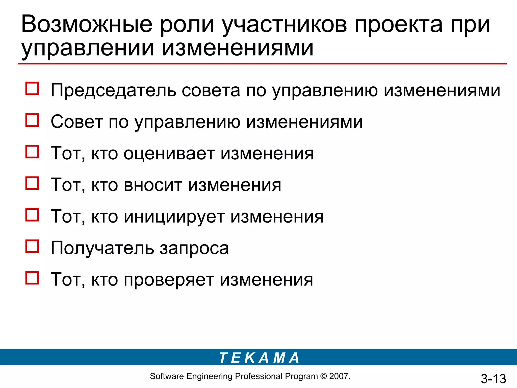 Возможные роли участников проекта при
управлении изменениями
 Председатель совета по управлению изменениями
 Совет по управлению изменениями
 Тот, кто оценивает изменения
 Тот, кто вносит изменения
 Тот, кто инициирует изменения
 Получатель запроса
 Тот, кто проверяет изменения



                             TEKAMA
             Software Engineering Professional Program © 2007.   3-13
 