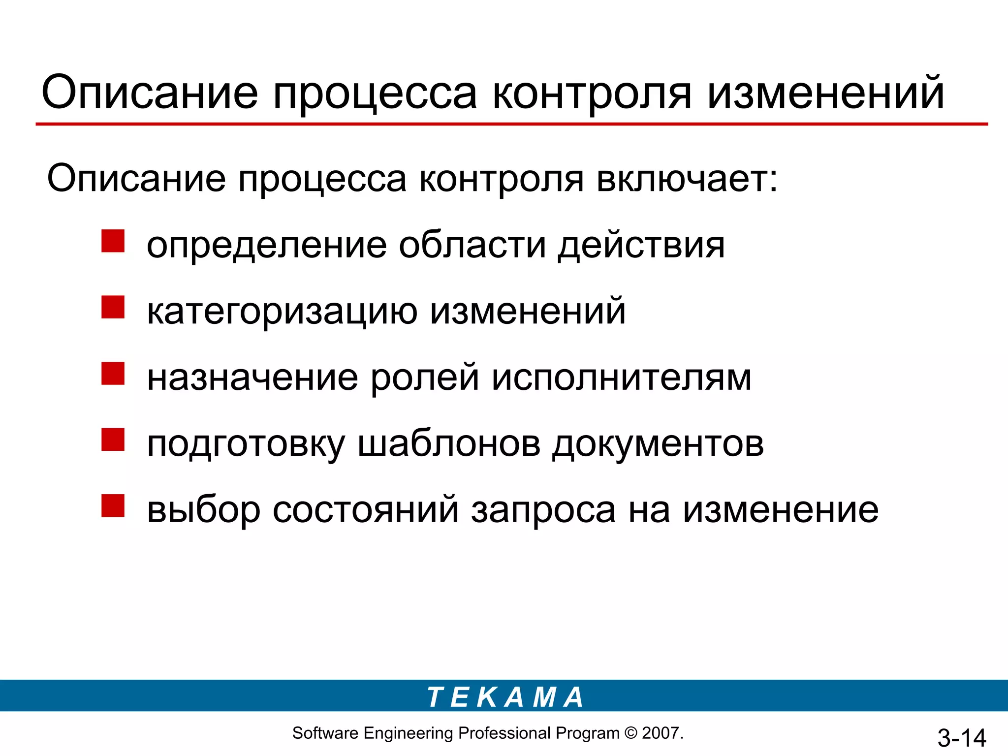 Описание процесса контроля изменений
Описание процесса контроля включает:
   определение области действия
   категоризацию изменений
   назначение ролей исполнителям
   подготовку шаблонов документов
   выбор состояний запроса на изменение



                            TEKAMA
            Software Engineering Professional Program © 2007.   3-14
 