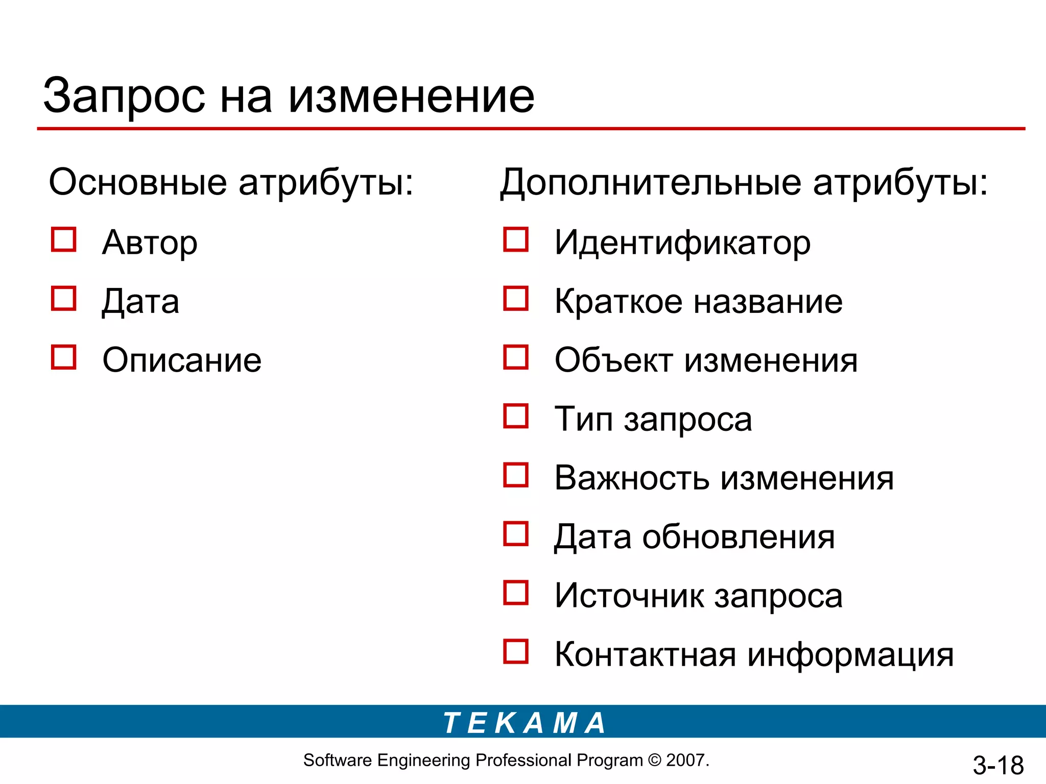Запрос на изменение
Основные атрибуты:                  Дополнительные атрибуты:
 Автор                              Идентификатор
 Дата                               Краткое название
 Описание                           Объект изменения
                                     Тип запроса
                                     Важность изменения
                                     Дата обновления
                                     Источник запроса
                                     Контактная информация
                             TEKAMA
             Software Engineering Professional Program © 2007.   3-18
 