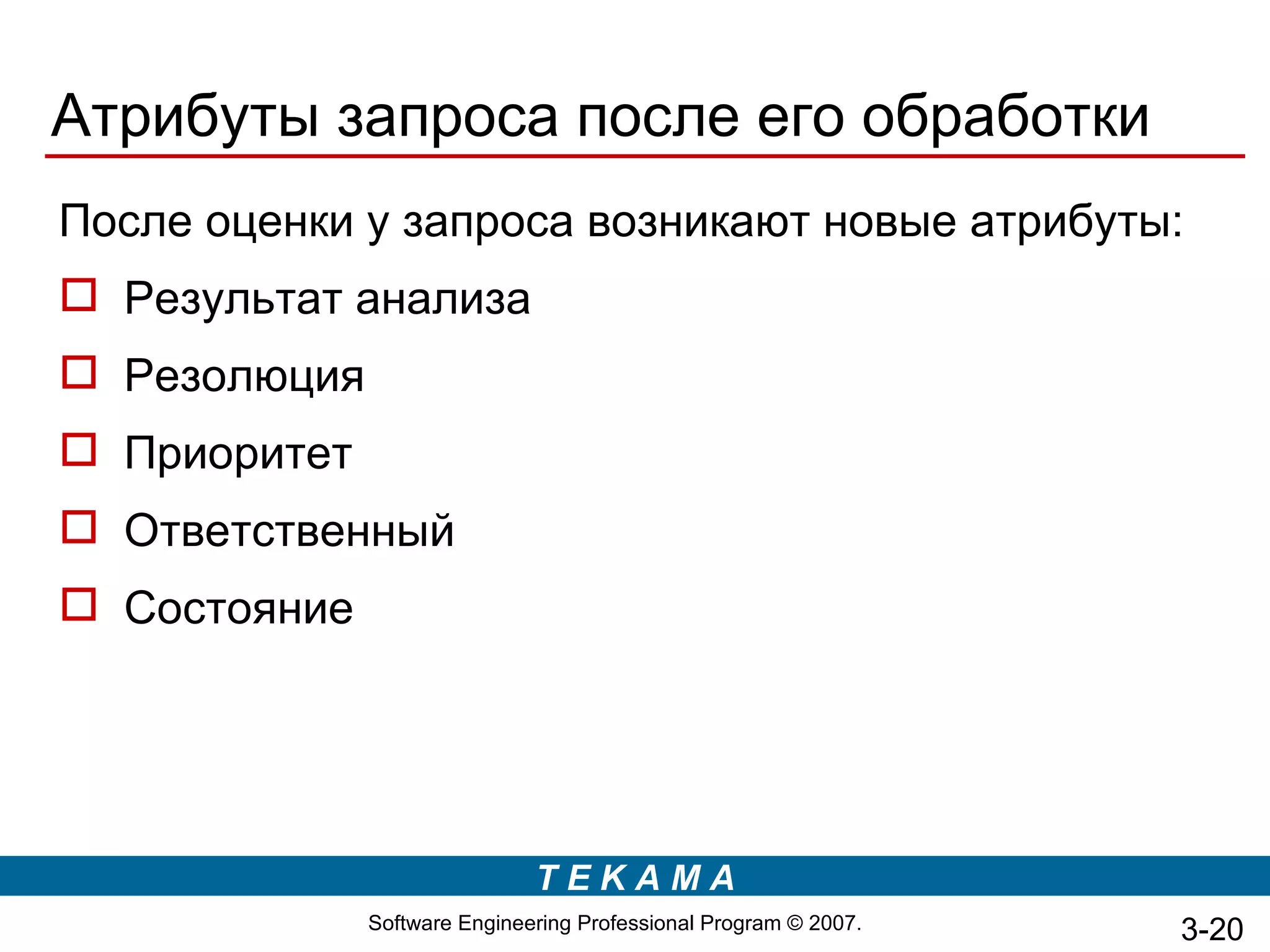 Атрибуты запроса после его обработки
После оценки у запроса возникают новые атрибуты:
 Результат анализа
 Резолюция
 Приоритет
 Ответственный
 Состояние




                              TEKAMA
              Software Engineering Professional Program © 2007.   3-20
 