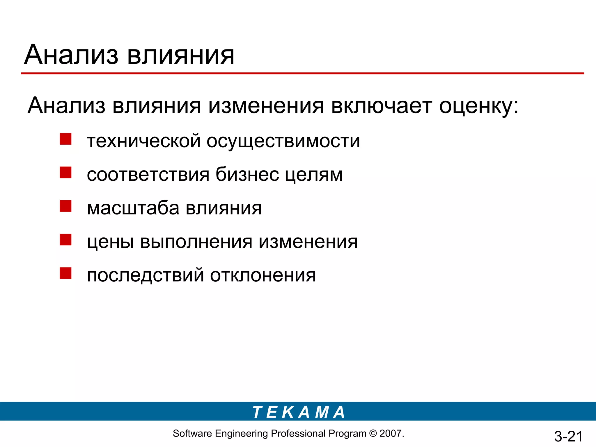Анализ влияния
Анализ влияния изменения включает оценку:
   технической осуществимости
   соответствия бизнес целям
   масштаба влияния
   цены выполнения изменения
   последствий отклонения




                            TEKAMA
            Software Engineering Professional Program © 2007.   3-21
 
