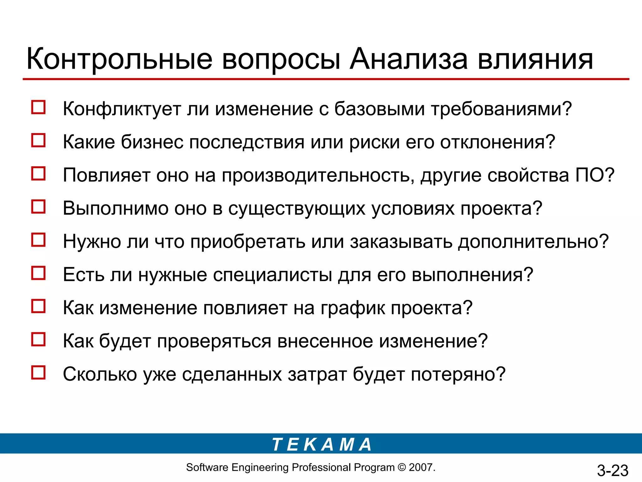 Контрольные вопросы Анализа влияния
 Конфликтует ли изменение с базовыми требованиями?
 Какие бизнес последствия или риски его отклонения?
 Повлияет оно на производительность, другие свойства ПО?
 Выполнимо оно в существующих условиях проекта?
 Нужно ли что приобретать или заказывать дополнительно?
 Есть ли нужные специалисты для его выполнения?
 Как изменение повлияет на график проекта?
 Как будет проверяться внесенное изменение?
 Сколько уже сделанных затрат будет потеряно?


                               TEKAMA
               Software Engineering Professional Program © 2007.   3-23
 