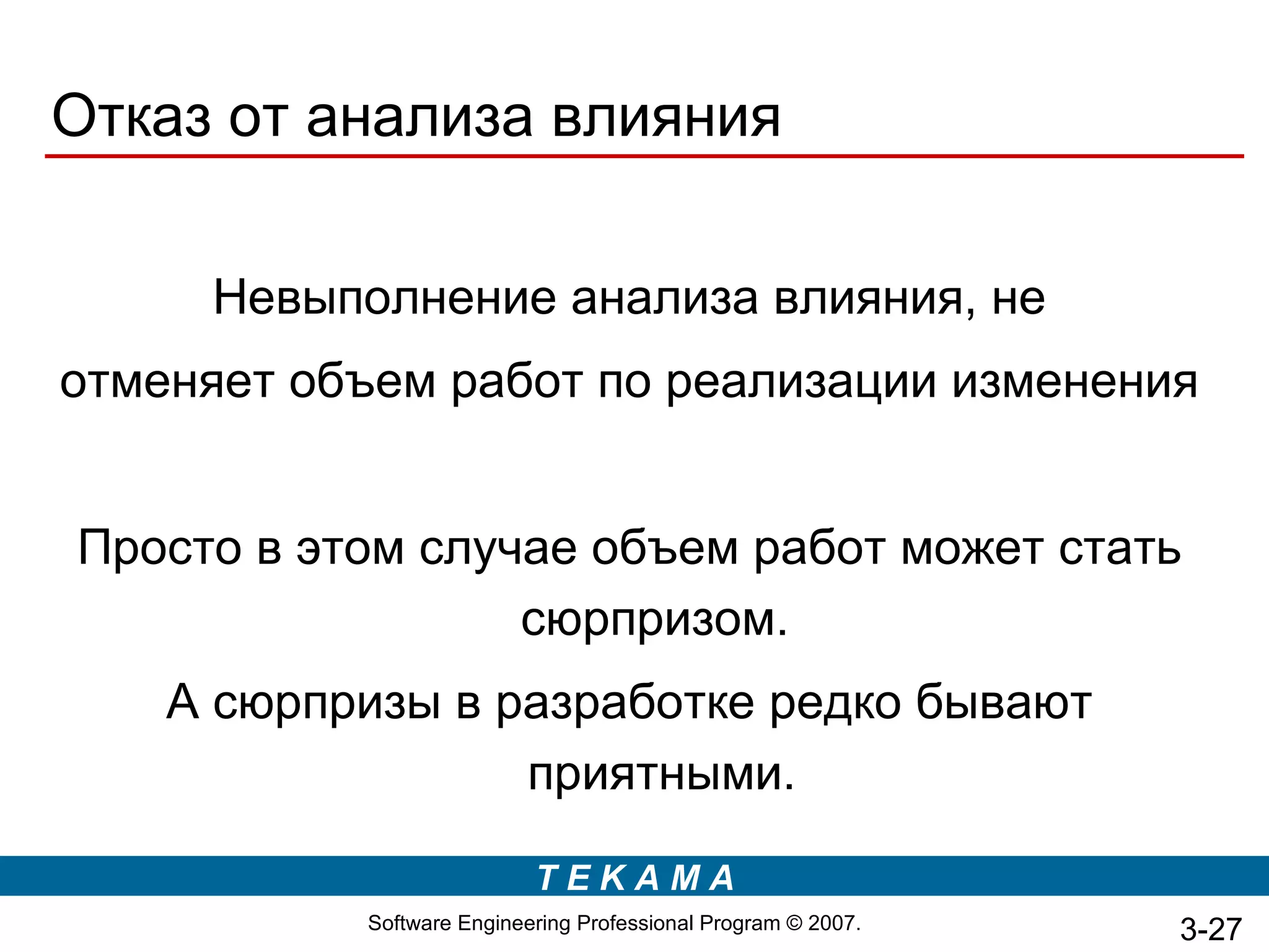 Отказ от анализа влияния

     Невыполнение анализа влияния, не
отменяет объем работ по реализации изменения


Просто в этом случае объем работ может стать
                  сюрпризом.
    А сюрпризы в разработке редко бывают
                  приятными.

                           TEKAMA
           Software Engineering Professional Program © 2007.   3-27
 