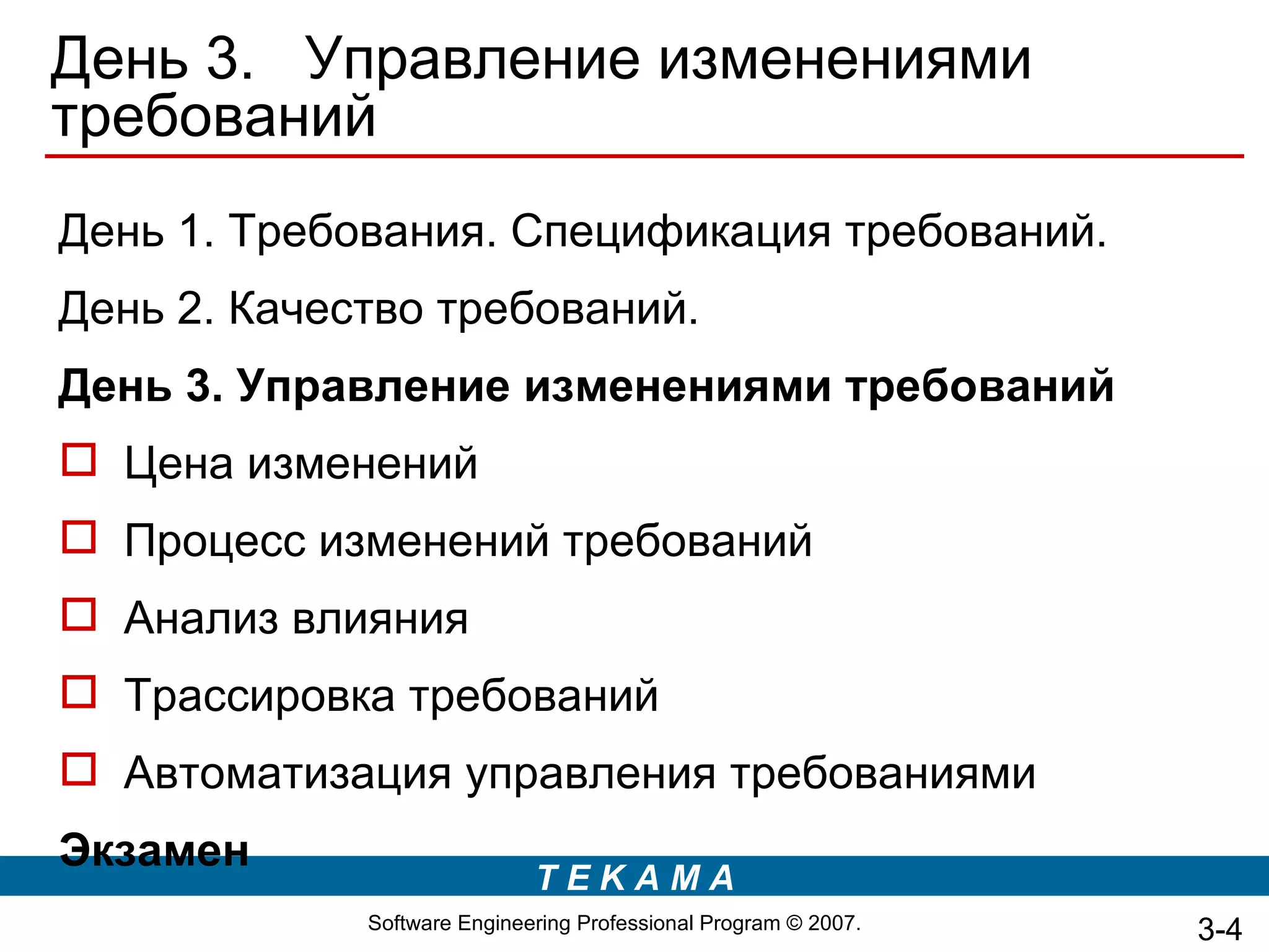 День 3. Управление изменениями
требований
День 1. Требования. Спецификация требований.
День 2. Качество требований.
День 3. Управление изменениями требований
 Цена изменений
 Процесс изменений требований
 Анализ влияния
 Трассировка требований
 Автоматизация управления требованиями
Экзамен
                             TEKAMA
             Software Engineering Professional Program © 2007.   3-4
 