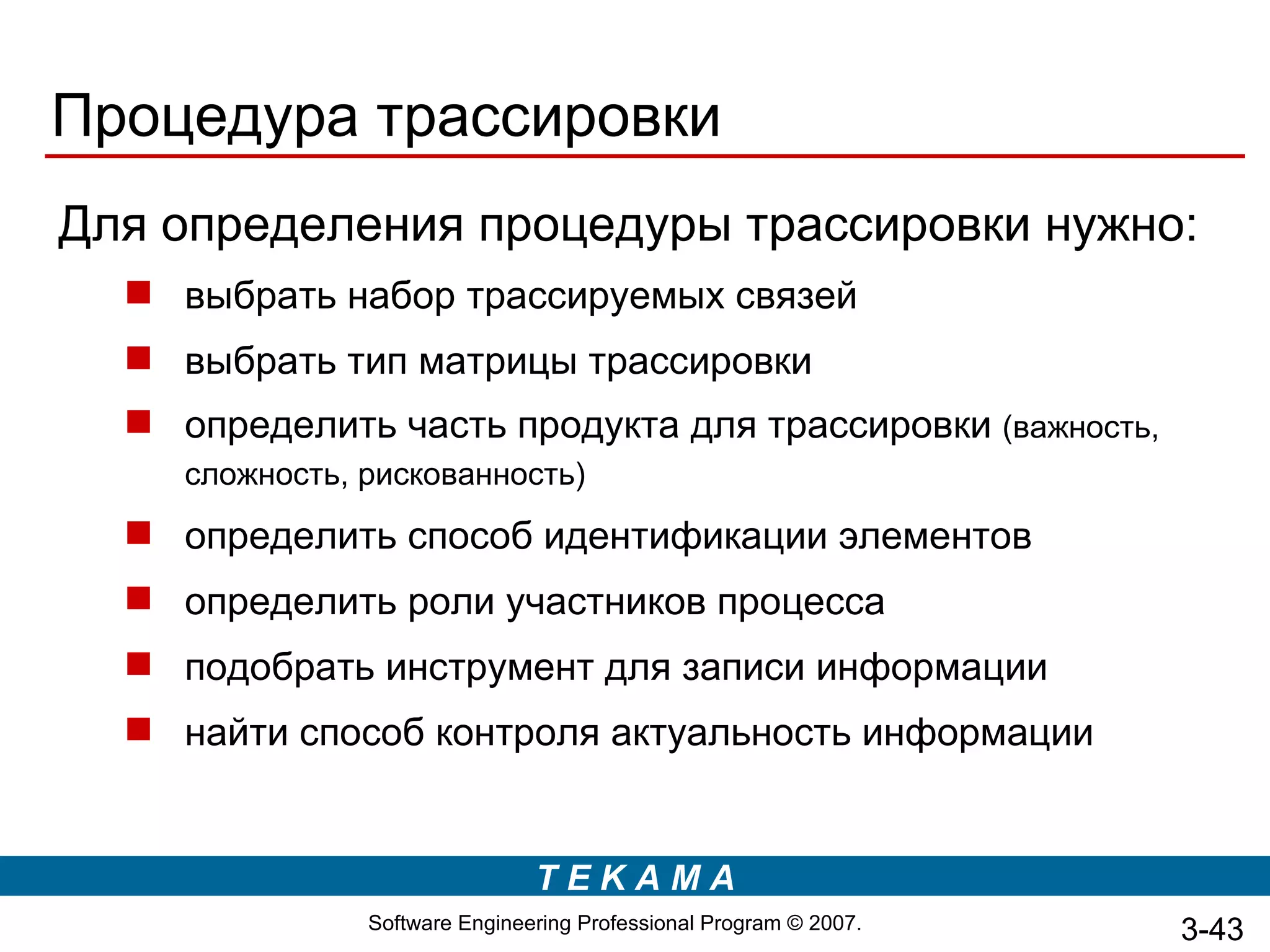 Процедура трассировки
Для определения процедуры трассировки нужно:
   выбрать набор трассируемых связей
   выбрать тип матрицы трассировки
   определить часть продукта для трассировки (важность,
     сложность, рискованность)
   определить способ идентификации элементов
   определить роли участников процесса
   подобрать инструмент для записи информации
   найти способ контроля актуальность информации


                                TEKAMA
                Software Engineering Professional Program © 2007.   3-43
 