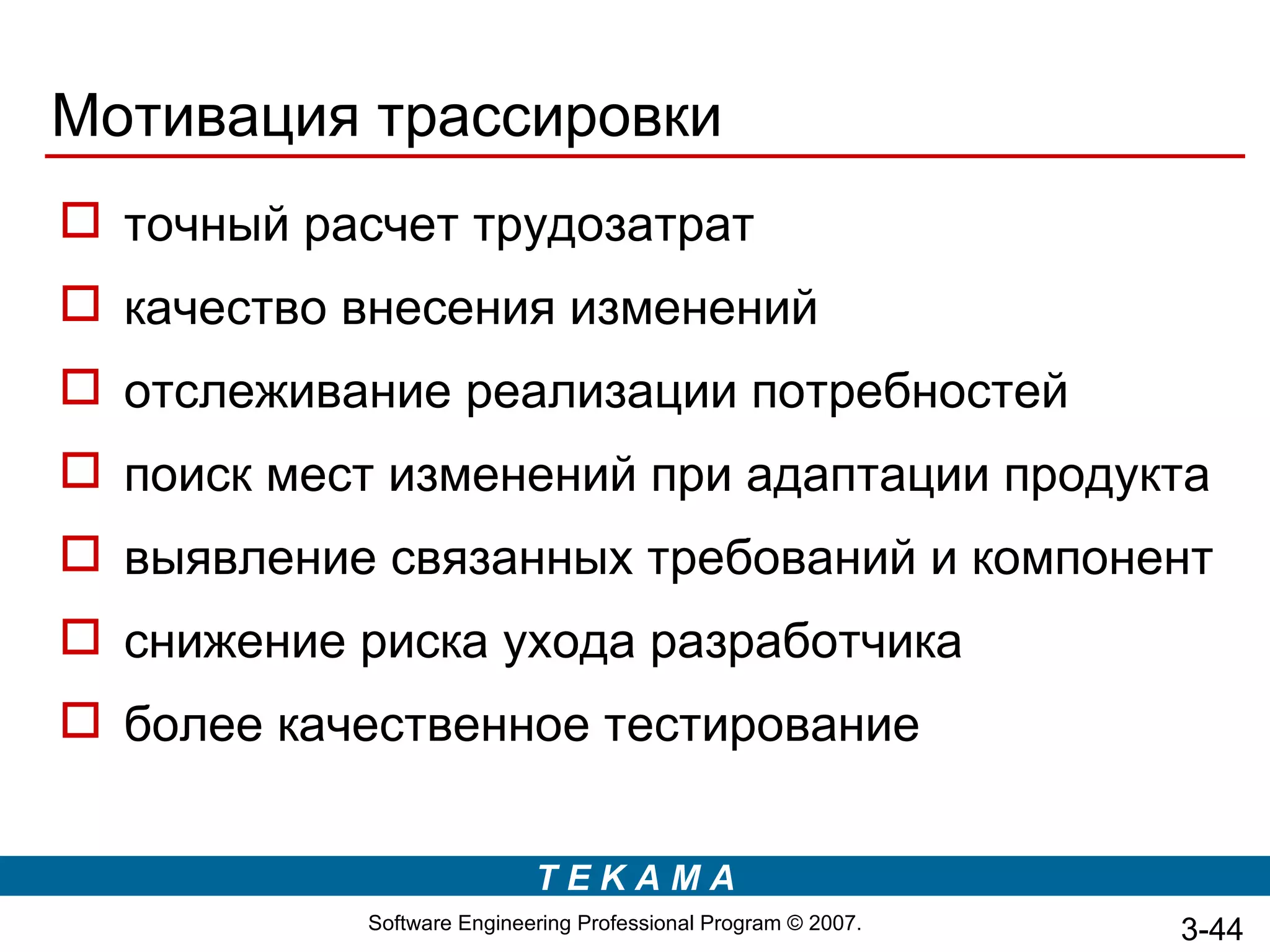 Мотивация трассировки
 точный расчет трудозатрат
 качество внесения изменений
 отслеживание реализации потребностей
 поиск мест изменений при адаптации продукта
 выявление связанных требований и компонент
 снижение риска ухода разработчика
 более качественное тестирование


                            TEKAMA
            Software Engineering Professional Program © 2007.   3-44
 