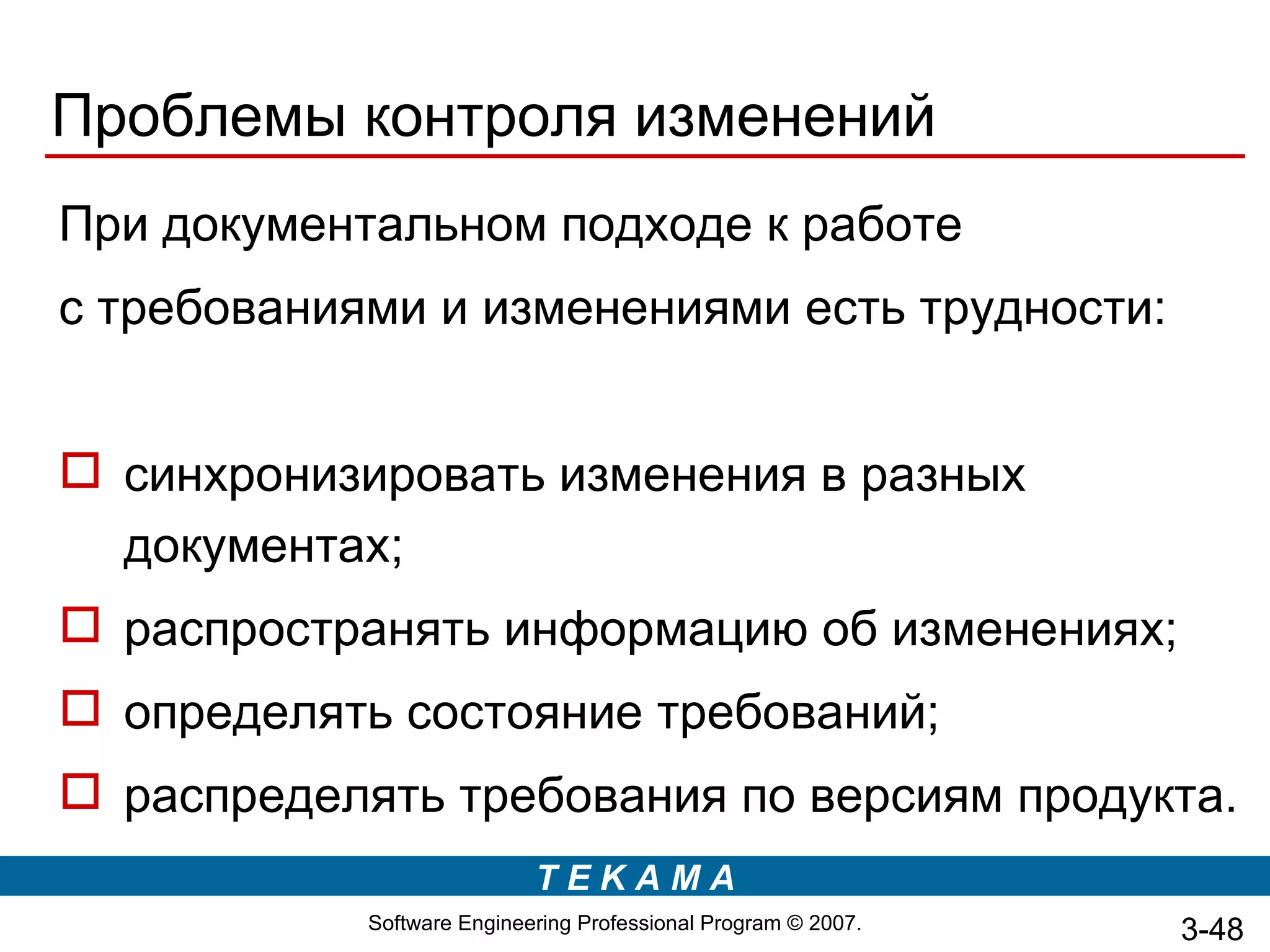 Проблемы контроля изменений
При документальном подходе к работе
с требованиями и изменениями есть трудности:


 синхронизировать изменения в разных
  документах;
 распространять информацию об изменениях;
 определять состояние требований;
 распределять требования по версиям продукта.
                            TEKAMA
            Software Engineering Professional Program © 2007.   3-48
 