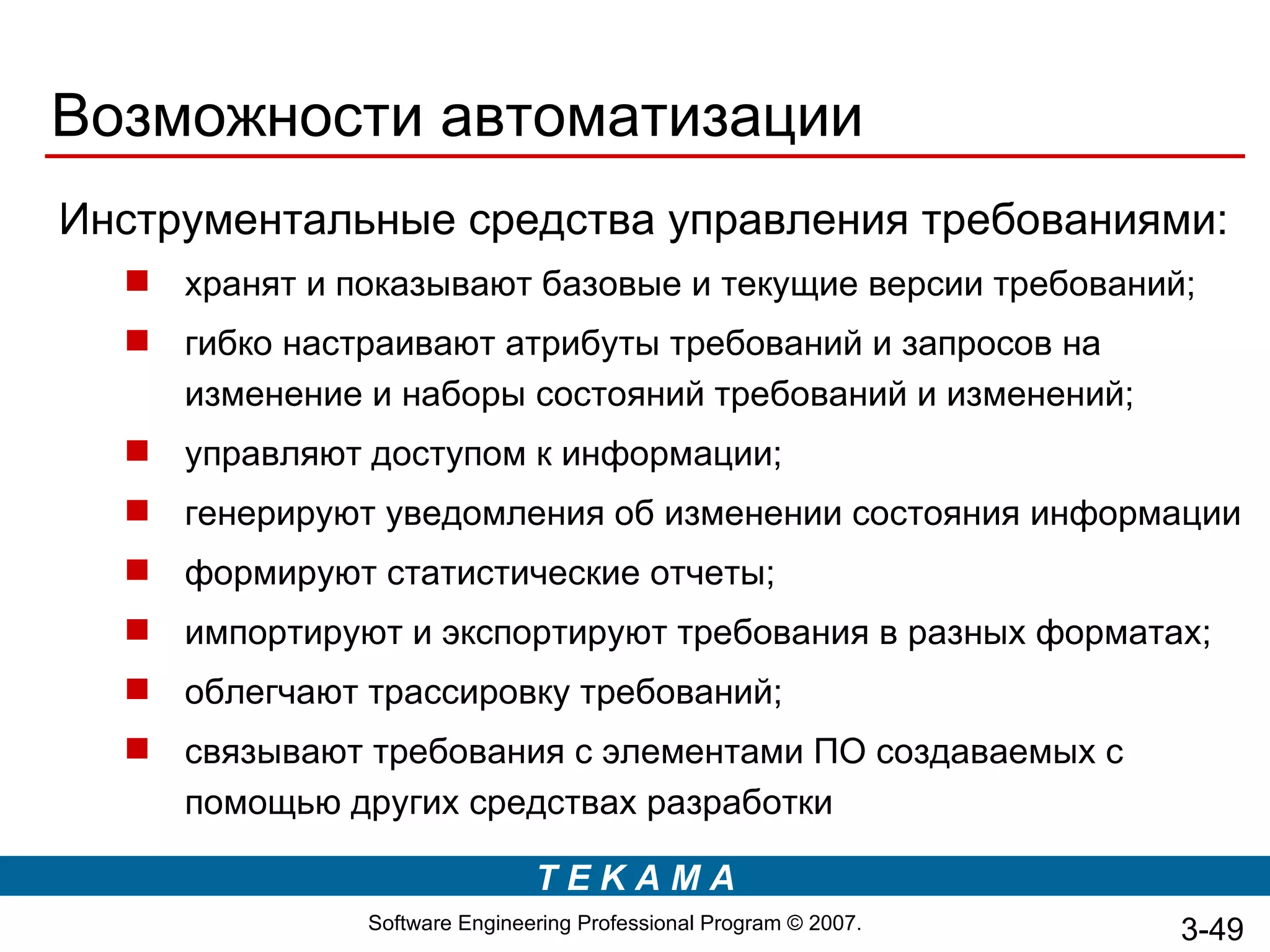 Возможности автоматизации
Инструментальные средства управления требованиями:
   хранят и показывают базовые и текущие версии требований;
   гибко настраивают атрибуты требований и запросов на
    изменение и наборы состояний требований и изменений;
   управляют доступом к информации;
   генерируют уведомления об изменении состояния информации
   формируют статистические отчеты;
   импортируют и экспортируют требования в разных форматах;
   облегчают трассировку требований;
   связывают требования с элементами ПО создаваемых с
    помощью других средствах разработки

                               TEKAMA
               Software Engineering Professional Program © 2007.   3-49
 