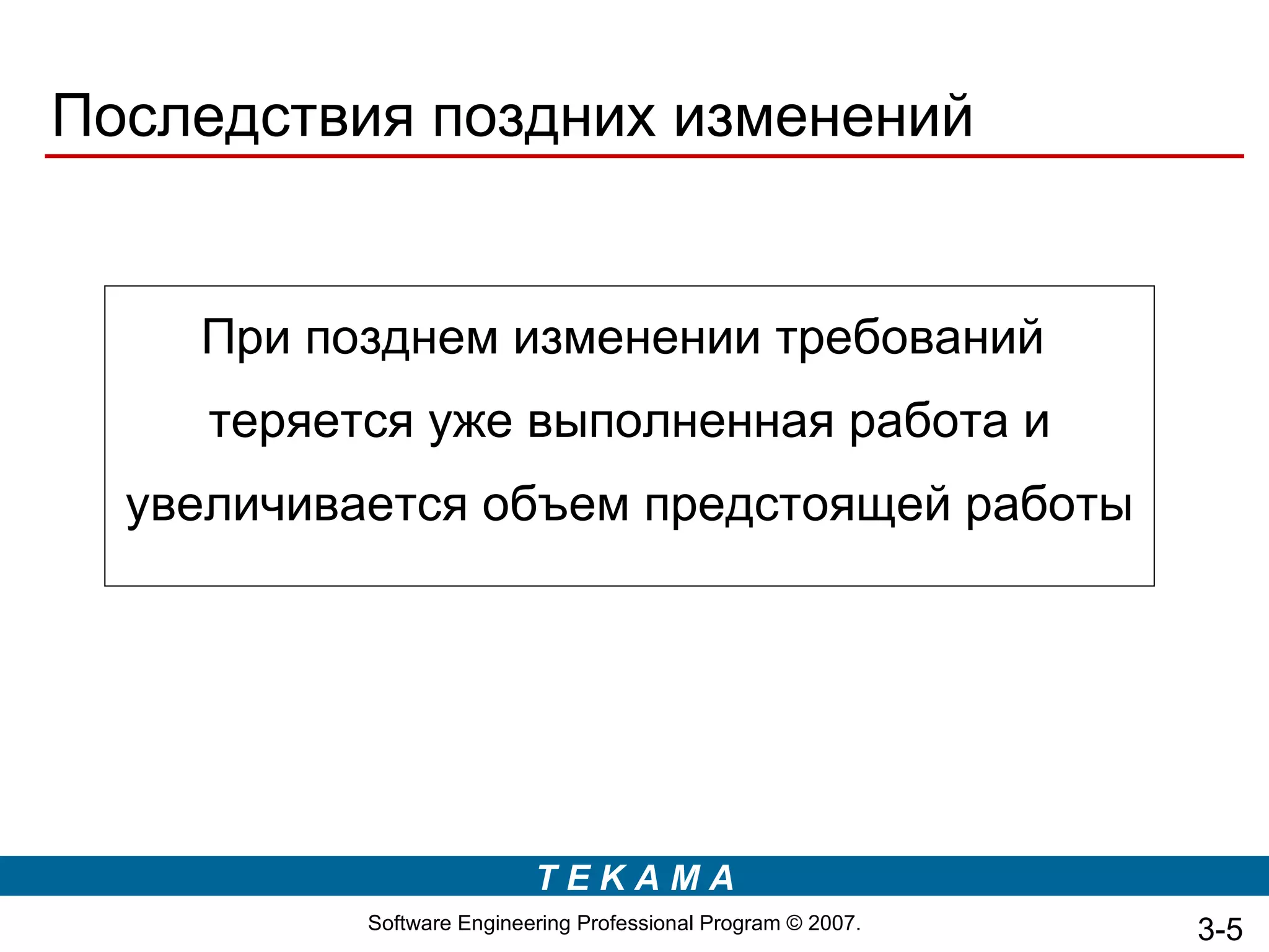 Последствия поздних изменений


    При позднем изменении требований
     теряется уже выполненная работа и
  увеличивается объем предстоящей работы




                           TEKAMA
           Software Engineering Professional Program © 2007.   3-5
 