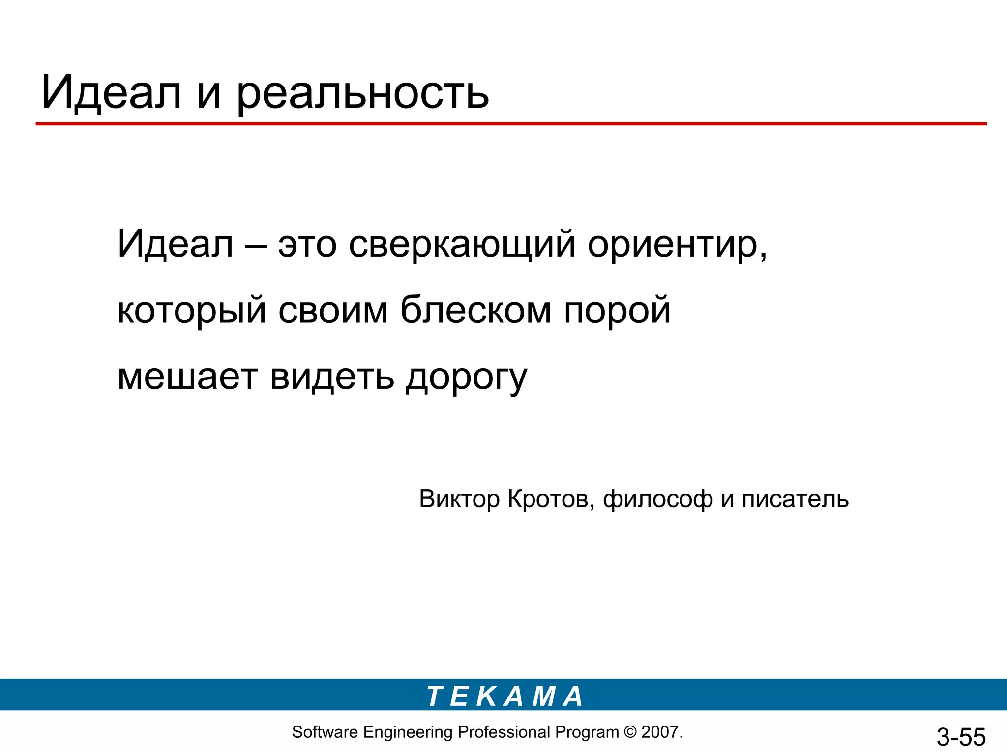 Идеал и реальность


   Идеал – это сверкающий ориентир,
   который своим блеском порой
   мешает видеть дорогу


                          Виктор Кротов, философ и писатель




                           TEKAMA
           Software Engineering Professional Program © 2007.   3-55
 