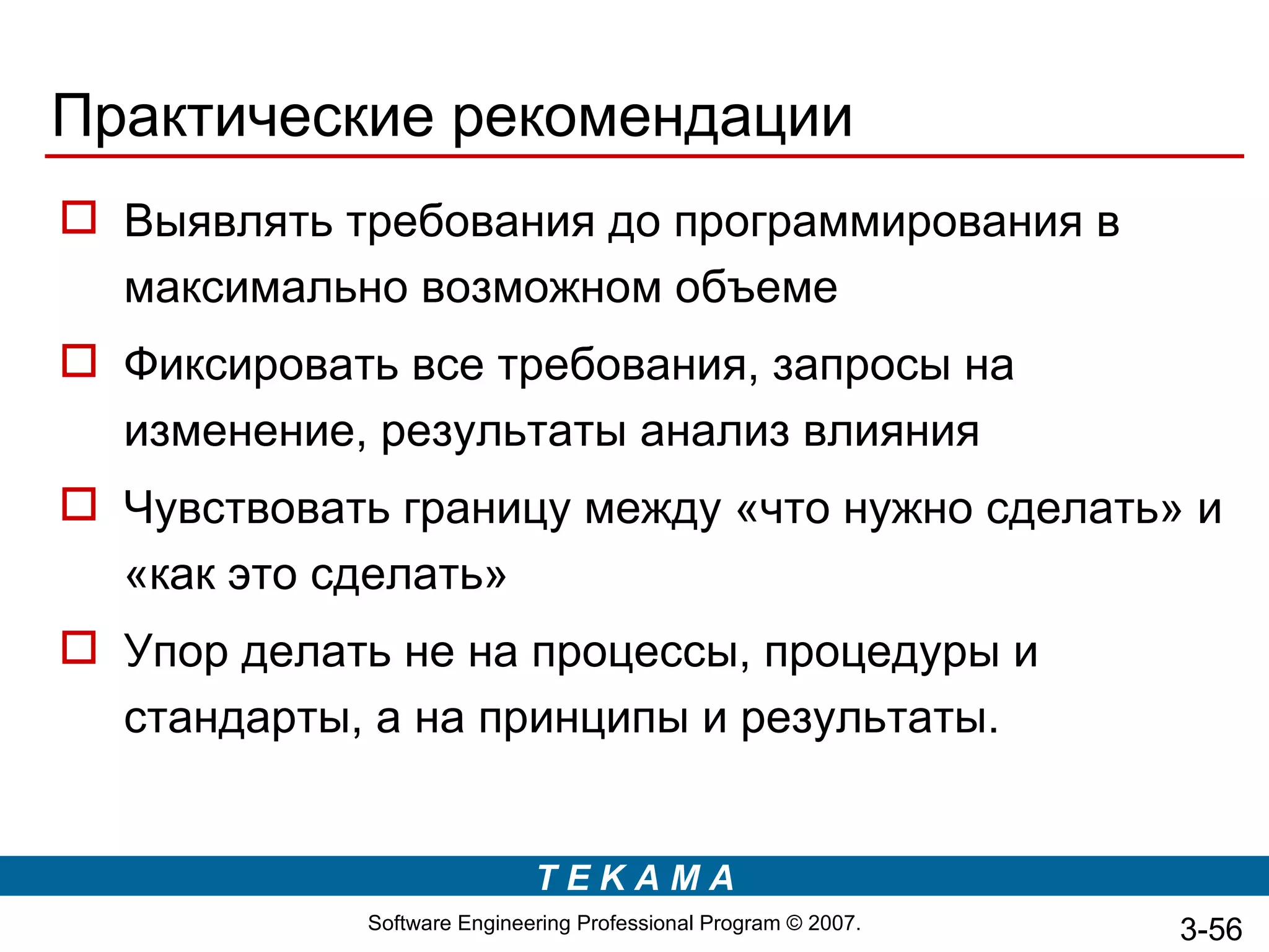 Практические рекомендации
 Выявлять требования до программирования в
  максимально возможном объеме
 Фиксировать все требования, запросы на
  изменение, результаты анализ влияния
 Чувствовать границу между «что нужно сделать» и
  «как это сделать»
 Упор делать не на процессы, процедуры и
  стандарты, а на принципы и результаты.


                             TEKAMA
             Software Engineering Professional Program © 2007.   3-56
 