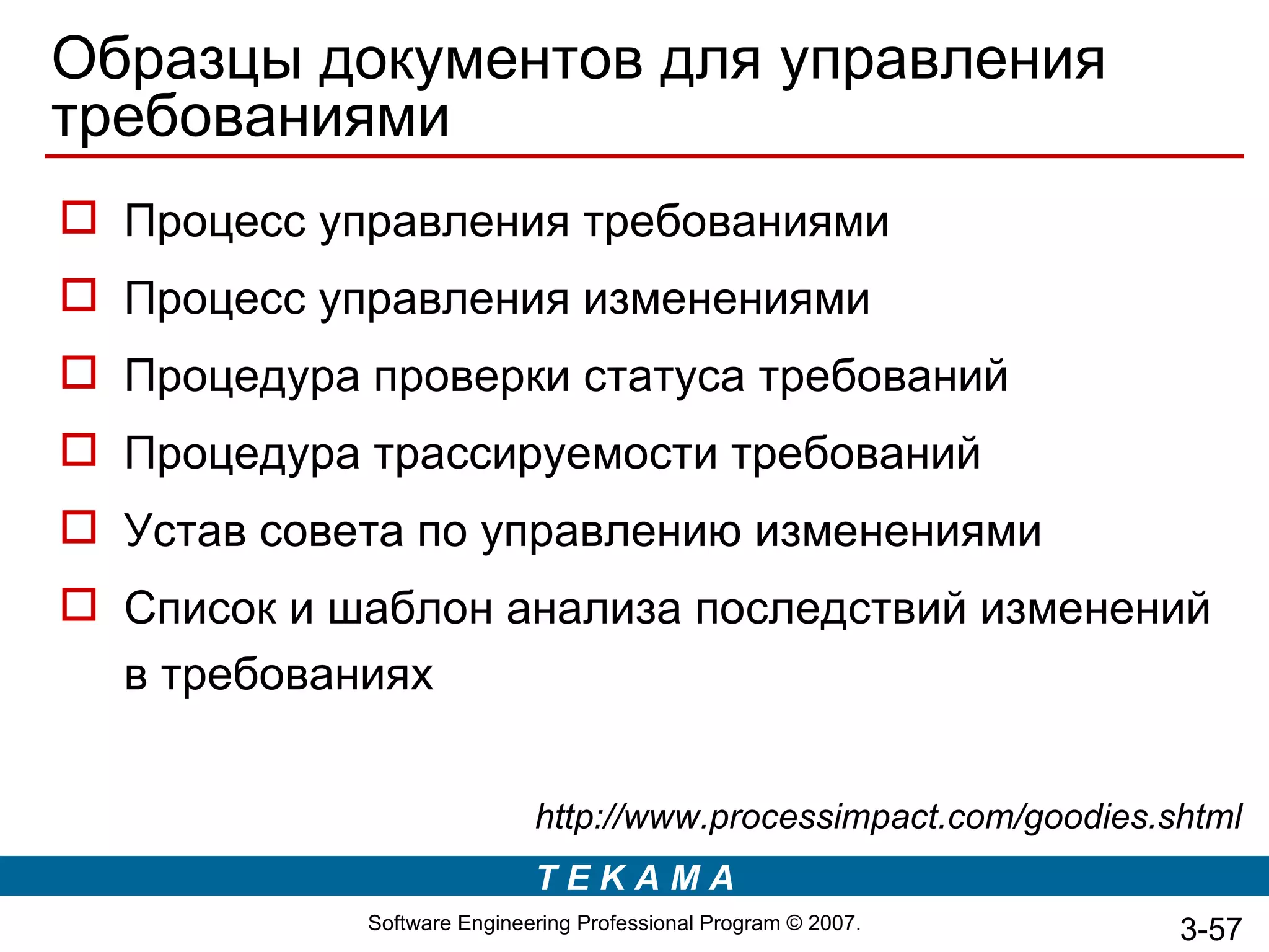 Образцы документов для управления
требованиями
 Процесс управления требованиями
 Процесс управления изменениями
 Процедура проверки статуса требований
 Процедура трассируемости требований
 Устав совета по управлению изменениями
 Список и шаблон анализа последствий изменений
  в требованиях


                            http://www.processimpact.com/goodies.shtml
                            TEKAMA
            Software Engineering Professional Program © 2007.     3-57
 