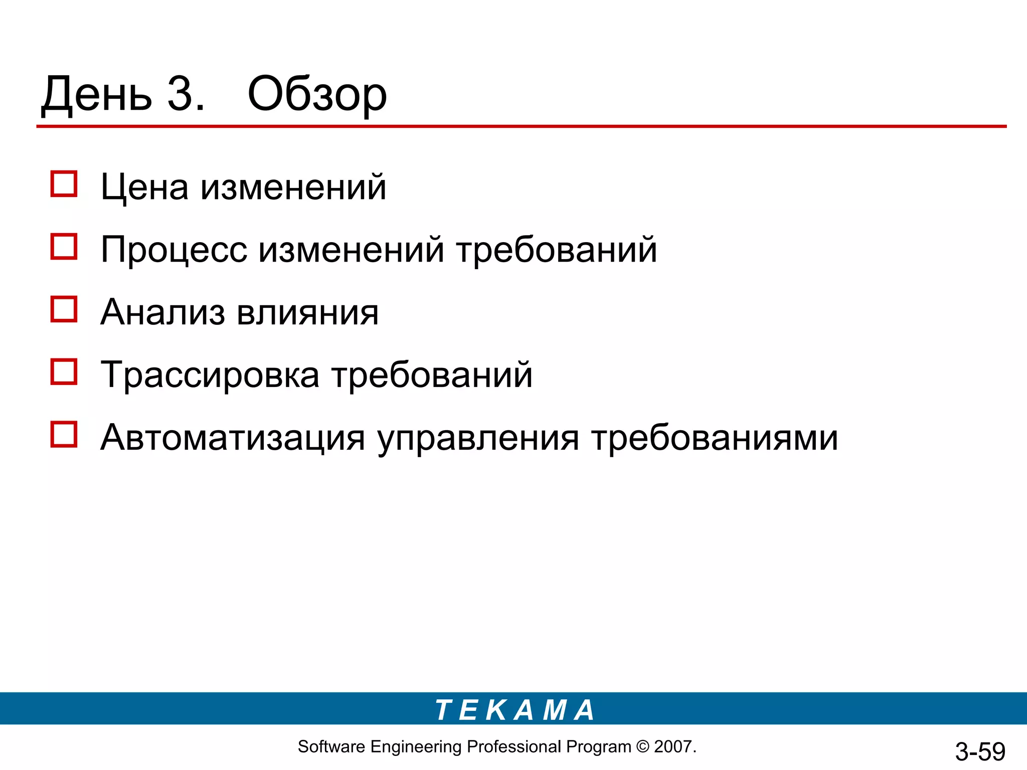 День 3. Обзор
 Цена изменений
 Процесс изменений требований
 Анализ влияния
 Трассировка требований
 Автоматизация управления требованиями




                            TEKAMA
            Software Engineering Professional Program © 2007.   3-59
 