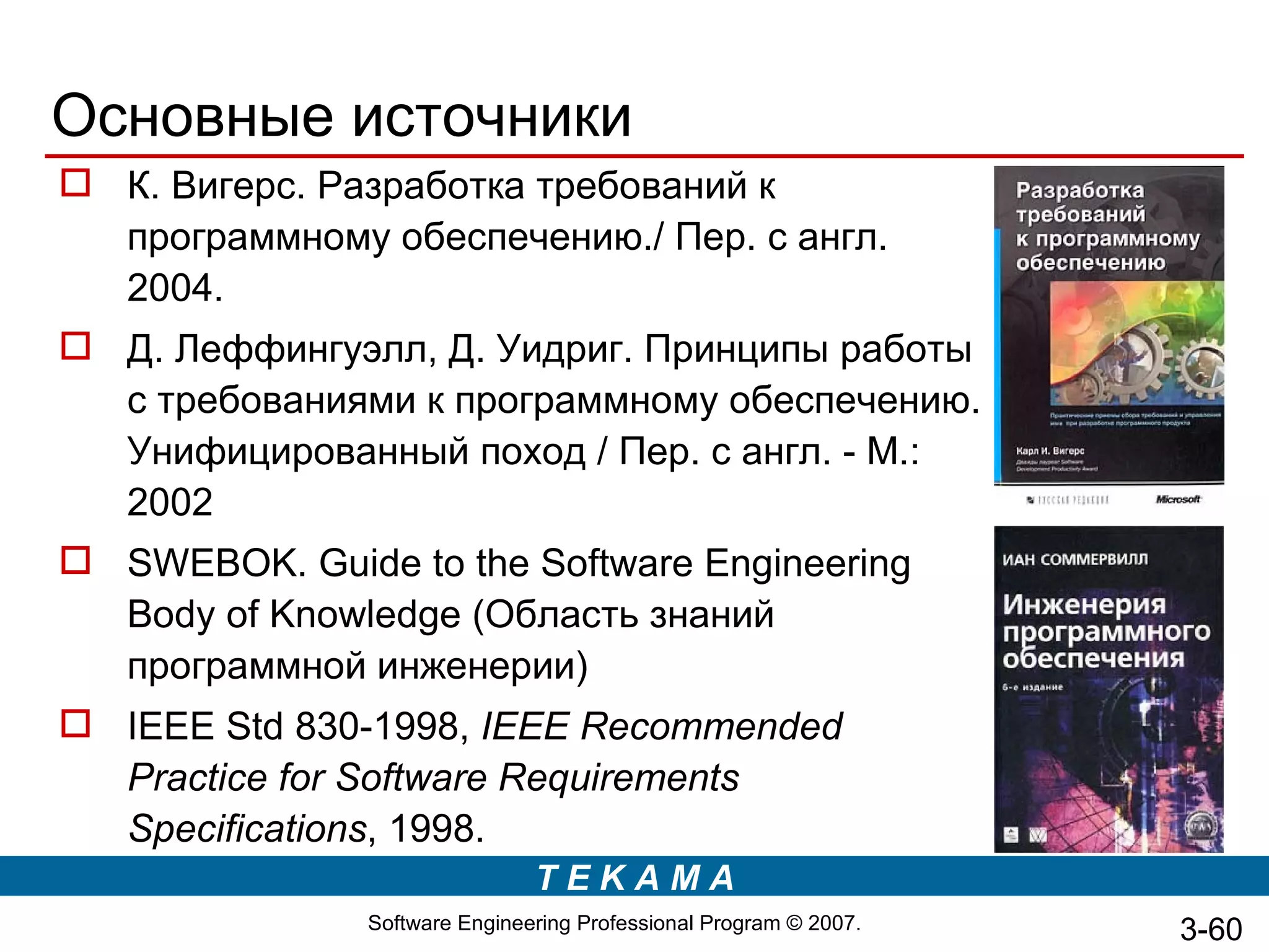 Основные источники
 К. Вигерс. Разработка требований к
  программному обеспечению./ Пер. с англ.
  2004.
 Д. Леффингуэлл, Д. Уидриг. Принципы работы
  с требованиями к программному обеспечению.
  Унифицированный поход / Пер. с англ. - М.:
  2002
 SWEBOK. Guide to the Software Engineering
  Body of Knowledge (Область знаний
  программной инженерии)
 IEEE Std 830-1998, IEEE Recommended
  Practice for Software Requirements
  Specifications, 1998.
                               TEKAMA
               Software Engineering Professional Program © 2007.   3-60
 