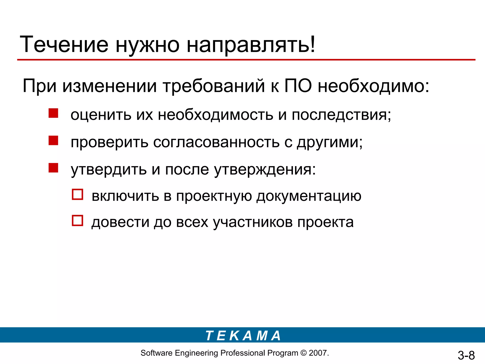 Течение нужно направлять!
При изменении требований к ПО необходимо:
   оценить их необходимость и последствия;
   проверить согласованность с другими;
   утвердить и после утверждения:
     включить в проектную документацию
     довести до всех участников проекта




                             TEKAMA
             Software Engineering Professional Program © 2007.   3-8
 