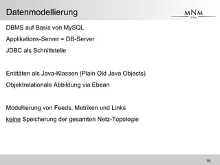 <Name des Vortragenden> <Vortragskurztitel>
Datenmodellierung
DBMS auf Basis von MySQL
Applikations-Server = DB-Server
JDBC als Schnittstelle
Entitäten als Java-Klassen (Plain Old Java Objects)
Objektrelationale Abbildung via Ebean
Modellierung von Feeds, Metriken und Links
keine Speicherung der gesamten Netz-Topologie
18
 