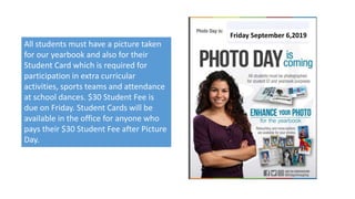 All students must have a picture taken
for our yearbook and also for their
Student Card which is required for
participation in extra curricular
activities, sports teams and attendance
at school dances. $30 Student Fee is
due on Friday. Student Cards will be
available in the office for anyone who
pays their $30 Student Fee after Picture
Day.
Friday September 6,2019
 