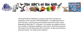 The Great Northern Exhibition is coming up Sep 20-22 and they are
looking for Junior and Senior GNE Ambassadors. The application form is
short and easy. Just pick one up at the office and send it in with a short
biography by Wed Sep 11th. All grades 7-12 students are eligible and there
are a number of excellent candidates at this school! We’ve had numerous
SCI students win the Ambassador title in the past. So step up and show us
what you’ve got!! Let’s keep up the tradition!
 