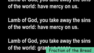 Lamb of God, you take away the sins
of the world: have mercy on us.
Lamb of God, you take away the sins
of the world: have mercy on us.
Lamb of God, you take away the sins
of the world: grant us peace.Fraction of the Bread
 