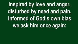 Inspired by love and anger,
disturbed by need and pain,
Informed of God’s own bias
we ask him once again:
 