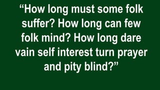 “How long must some folk
suffer? How long can few
folk mind? How long dare
vain self interest turn prayer
and pity blind?”
 