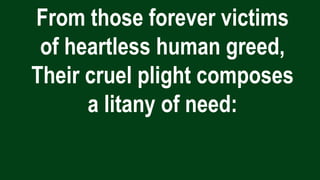 From those forever victims
of heartless human greed,
Their cruel plight composes
a litany of need:
 