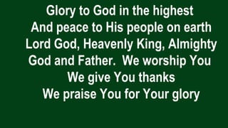 Glory to God in the highest
And peace to His people on earth
Lord God, Heavenly King, Almighty
God and Father. We worship You
We give You thanks
We praise You for Your glory
 