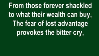 From those forever shackled
to what their wealth can buy,
The fear of lost advantage
provokes the bitter cry,
 