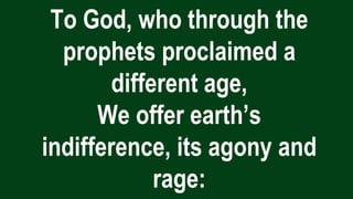 To God, who through the
prophets proclaimed a
different age,
We offer earth’s
indifference, its agony and
rage:
 