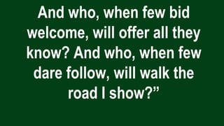 And who, when few bid
welcome, will offer all they
know? And who, when few
dare follow, will walk the
road I show?”
 