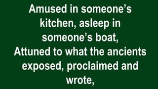 Amused in someone’s
kitchen, asleep in
someone’s boat,
Attuned to what the ancients
exposed, proclaimed and
wrote,
 