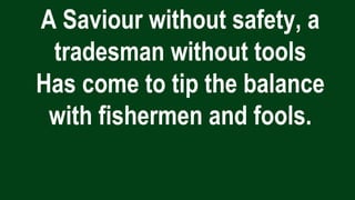 A Saviour without safety, a
tradesman without tools
Has come to tip the balance
with fishermen and fools.
 