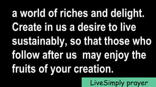 a world of riches and delight.
Create in us a desire to live
sustainably, so that those who
follow after us may enjoy the
fruits of your creation.
LiveSimply prayer
 