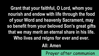Grant that your faithful, O Lord, whom you
nourish and endow with life through the food
of your Word and heavenly Sacrament, may
so benefit from your beloved Son’s great gifts
that we may merit an eternal share in his life.
Who lives and reigns for ever and ever.
All: Amen
Prayer after communion
 