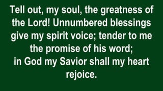 Tell out, my soul, the greatness of
the Lord! Unnumbered blessings
give my spirit voice; tender to me
the promise of his word;
in God my Savior shall my heart
rejoice.
 