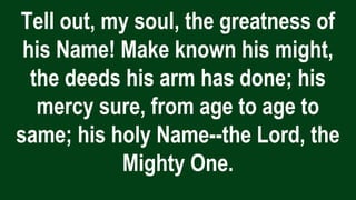 Tell out, my soul, the greatness of
his Name! Make known his might,
the deeds his arm has done; his
mercy sure, from age to age to
same; his holy Name--the Lord, the
Mighty One.
 
