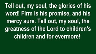 Tell out, my soul, the glories of his
word! Firm is his promise, and his
mercy sure. Tell out, my soul, the
greatness of the Lord to children's
children and for evermore!
 