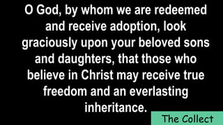 O God, by whom we are redeemed
and receive adoption, look
graciously upon your beloved sons
and daughters, that those who
believe in Christ may receive true
freedom and an everlasting
inheritance.
The Collect
 