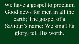 We have a gospel to proclaim
Good news for men in all the
earth; The gospel of a
Saviour’s name: We sing His
glory, tell His worth.
 
