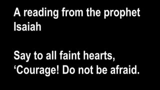 A reading from the prophet
Isaiah
Say to all faint hearts,
‘Courage! Do not be afraid.
 