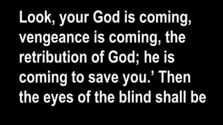 Look, your God is coming,
vengeance is coming, the
retribution of God; he is
coming to save you.’ Then
the eyes of the blind shall be
 