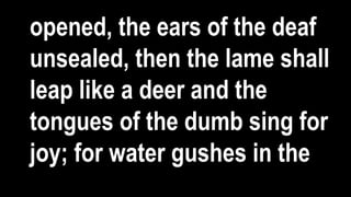 opened, the ears of the deaf
unsealed, then the lame shall
leap like a deer and the
tongues of the dumb sing for
joy; for water gushes in the
 