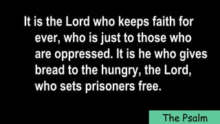 It is the Lord who keeps faith for
ever, who is just to those who
are oppressed. It is he who gives
bread to the hungry, the Lord,
who sets prisoners free.
The Psalm
 