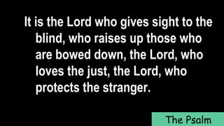 It is the Lord who gives sight to the
blind, who raises up those who
are bowed down, the Lord, who
loves the just, the Lord, who
protects the stranger.
The Psalm
 
