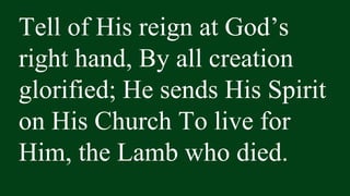 Tell of His reign at God’s
right hand, By all creation
glorified; He sends His Spirit
on His Church To live for
Him, the Lamb who died.
 