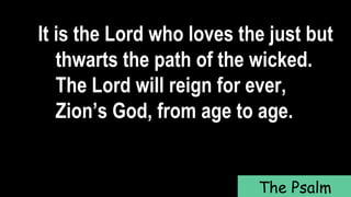 It is the Lord who loves the just but
thwarts the path of the wicked.
The Lord will reign for ever,
Zion’s God, from age to age.
The Psalm
 